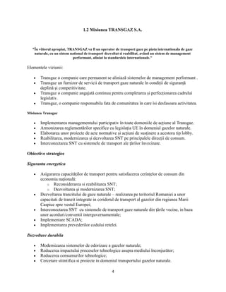 4
1.2 Misiunea TRANSGAZ S.A.
"În viitorul apropiat, TRANSGAZ va fi un operator de transport gaze pe piata internationala de gaze
naturale, cu un sistem national de transport dezvoltat si reabilitat, având un sistem de management
performant, aliniat la standardele internationale."
Elementele viziunii:
Transgaz o companie care permanent se aliniază sistemelor de management performant .
Transgaz un furnizor de servicii de transport gaze naturale în condiţii de siguranţă
deplină şi competitivitate.
Transgaz o companie angajată continuu pentru completarea şi perfecţionarea cadrului
legislativ.
Transgaz, o companie responsabila fata de comunitatea în care îsi desfasoara activitatea.
Misiunea Transgaz
Implementarea managementului participativ în toate domeniile de acţiune al Transgaz.
Armonizarea reglementărilor specifice cu legislaţia UE în domeniul gazelor naturale.
Elaborarea unor proiecte de acte normative şi acţiuni de susţinere a acestora tip lobby.
Reabilitarea, modernizarea şi dezvoltarea SNT pe principalele direcţii de consum.
Interconectarea SNT cu sistemele de transport ale ţărilor învecinate.
Obiective strategice
Siguranta energetica
Asigurarea capacităţilor de transport pentru satisfacerea cerinţelor de consum din
economia naţională:
o Reconsiderarea si reabilitarea SNT;
o Dezvoltarea şi modernizarea SNT;
Dezvoltarea tranzitului de gaze naturale – realizarea pe teritoriul Romaniei a unor
capacitati de tranzit integrate in coridorul de transport al gazelor din regiunea Marii
Caspice spre vestul Europei;
Interconectarea SNT cu sistemele de transport gaze naturale din ţările vecine, in baza
unor acorduri/conventii interguvernamentale;
Implementare SCADA;
Implementarea prevederilor codului retelei.
Dezvoltare durabila
Modernizarea sistemelor de odorizare a gazelor naturale;
Reducerea impactului proceselor tehnologice asupra mediului înconjurător;
Reducerea consumurilor tehnologice;
Cercetare stiintifica si proiecte in domeniul transportului gazelor naturale.
 