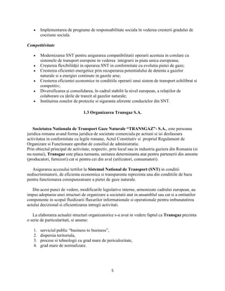 5
Implementarea de programe de responsabilitate sociala în vederea cresterii gradului de
coeziune sociala.
Competitivitate
Modernizarea SNT pentru asigurarea compatibilitatii operarii acestuia in corelare cu
sistemele de transport europene in vederea integrarii in piata unica europeana;
Creşterea flexibilităţii in operarea SNT in conformitate cu evolutia pietei de gaze;
Cresterea eficientei energetice prin recuperarea potentialului de detenta a gazelor
naturale si a energiei continute in gazele arse;
Cresterea eficientei economice in conditiile operarii unui sistem de transport echilibrat si
competitiv;
Diversificarea şi consolidarea, în cadrul stabilit la nivel european, a relaţiilor de
colaborare cu ţările de tranzit al gazelor naturale;
Instituirea zonelor de protectie si siguranta aferente conductelor din SNT.
1.3 Organizarea Transgaz S.A.
Societatea Nationala de Transport Gaze Naturale “TRANSGAZ”- S.A., este persoana
juridica romana avand forma juridica de societate comerciala pe actiuni si isi desfasoara
activitatea in conformitate cu legile romane, Actul Constitutiv si propriul Regulament de
Organizare si Functionare aprobat de consiliul de administratie.
Prin obiectul principal de activitate, respectiv, prin locul sau in industria gaziera din Romania (si
nu numai), Transgaz este placa turnanta, unitatea determinanta atat pentru partenerii din amonte
(producatori, furnizori) cat si pentru cei din aval (utilizatori, consumatori).
Asigurarea accesului tertilor la Sistemul National de Transport (SNT) in conditii
nediscriminatorii, de eficienta economica si transparenta reprezinta una din conditiile de baza
pentru functionarea corespunzatoare a pietei de gaze naturale.
Din acest punct de vedere, modificarile legislative interne, armonizate cadrului european, au
impus adoptarea unei structuri de organizare a societatii atat in ansamblul sau cat si a entitatilor
componente in scopul fluidizarii fluxurilor informationale si operationale pentru imbunatatirea
actului decizional si eficientizarea intregii activitati.
La elaborarea actualei structuri organizatorice s-a avut in vedere faptul ca Transgaz prezinta
o serie de particularitati, si anume:
1. serviciul public “business to business”,
2. dispersia teritoriala,
3. procese si tehnologii cu grad mare de periculozitate,
4. grad mare de normalizare.
 