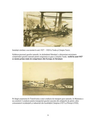 9
Instalaţii similare s-au montat în anii 1927 – 1928 la Turda şi Câmpia Turzii.
Scăderea presiunii gazelor naturale, în zăcământul Sărmăşel, a determinat necesitatea
comprimării gazelor naturale pentru asigurarea cu gaze a oraşului Turda. Astfel în anul 1927
se monta prima staţie de comprimare din Europa, la Sărmăşel.
Pe lângă construirea în Transilvania a unor conducte de transport gaze naturale, în Muntenia s-
au construit 2 conducte pentru transportul gazelor asociate din câmpurile de petrol, către
consumatorii rezidenţiali şi industriali din localităţile Câmpina (1927) şi Ploieşti (1928).
 