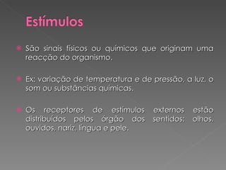 São sinais físicos ou químicos que originam uma reacção do organismo. Ex: variação de temperatura e de pressão, a luz, o som ou substâncias químicas. Os receptores de estímulos externos estão distribuídos pelos órgão dos sentidos: olhos, ouvidos, nariz, língua e pele. 