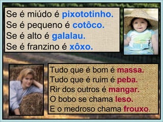 Se é miúdo é  pixototinho. Se é pequeno é  cotôco. Se é alto é  galalau. Se é franzino é  xôxo. Tudo que é bom é  massa. Tudo que é ruim é  peba. Rir dos outros é  mangar. O bobo se chama  leso. E o medroso chama  frouxo . 