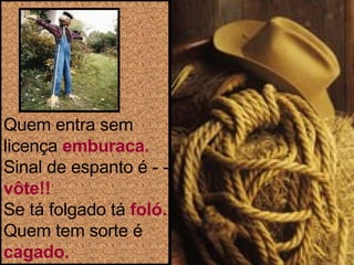 Quem entra sem licença  emburaca. Sinal de espanto é - -  vôte!! Se tá folgado tá  foló. Quem tem sorte é  cagado. 