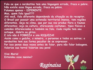 Fala-se que o nordestino tem uma linguagem errada, fraca e pobre. Não existe essa língua errada, fraca ou pobre. Falamos apenas – DIFERENTE. Mas, quem fala igual??? Até você, fala diferente dependendo da situação ou do receptor. O Brasil por possuir uma extensão territorial imensa, tem regiões diferentes. Seja no clima, que por sua vez produz flora e faunas diferentes; seja na cultura, oferecendo costumes, tipos físicos e comidas diferenciadas e também na fala. Cada região tem seu sotaque, dialeto ou gírias. E isto não é POBREZA e sim RIQUEZA!! Assim como o gaúcho, o mineiro, o paraense e todos os outros; o nordestino tem sua forma peculiar de se expressar. Por isso pense duas vezes antes de falar, para não falar bobagens. Valorize sua terra! Valorize seu povo! Vixe Maria!  Entendeu esse menino? Reginaisa 