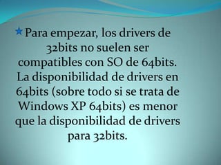 Para empezar, los drivers de 32bits no suelen ser compatibles con SO de 64bits. La disponibilidad de drivers en 64bits (sobre todo si se trata de Windows XP 64bits) es menor que la disponibilidad de drivers para 32bits. 