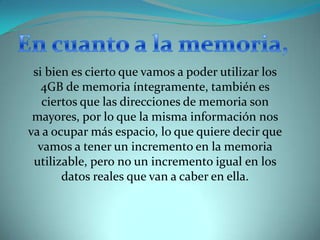 En cuanto a la memoria, si bien es cierto que vamos a poder utilizar los 4GB de memoria íntegramente, también es ciertos que las direcciones de memoria son mayores, por lo que la misma información nos va a ocupar más espacio, lo que quiere decir que vamos a tener un incremento en la memoria utilizable, pero no un incremento igual en los datos reales que van a caber en ella. 