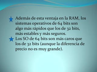 Además de esta ventaja en la RAM, los sistemas operativos de 64 bits son algo más rápidos que los de 32 bits, más estables y más seguros. Los SO de 64 bits son más caros que los de 32 bits (aunque la diferencia de precio no es muy grande). 