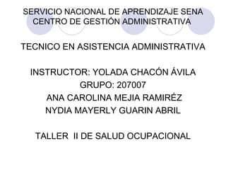 SERVICIO NACIONAL DE APRENDIZAJE SENA
  CENTRO DE GESTIÓN ADMINISTRATIVA


TECNICO EN ASISTENCIA ADMINISTRATIVA

 INSTRUCTOR: YOLADA CHACÓN ÁVILA
           GRUPO: 207007
    ANA CAROLINA MEJIA RAMIRÉZ
    NYDIA MAYERLY GUARIN ABRIL

  TALLER II DE SALUD OCUPACIONAL
 