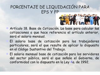 PORCENTAJE DE LIQUIDACIÓN PARA
              EPS Y FP


 Artículo 18. Base de Cotización. La base para calcular las
  cotizaciones a que hace referencia el artículo anterior,
  será el salario mensual.
 El salario base de cotización para los trabajadores
  particulares, será el que resulte de aplicar lo dispuesto
  en el Código Sustantivo del Trabajo.
 El salario mensual base de cotización para los servidores
  del sector público, será el que señale el Gobierno, de
  conformidad con lo dispuesto en la Ley 4a. de 1992.
 