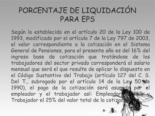 PORCENTAJE DE LIQUIDACIÓN
           PARA EPS
Según lo establecido en el artículo 20 de la Ley 100 de
1993, modificado por el artículo 7 de la Ley 797 de 2003,
el valor correspondiente a la cotización en el Sistema
General de Pensiones, para el presente año es del 16% del
ingreso base de cotización que tratándose de los
trabajadores del sector privado corresponderá al salario
mensual que será el que resulte de aplicar lo dispuesto en
el Código Sustantivo del Trabajo (artículo 127 del C. S.
Del T., subrogado por el artículo 14 de la Ley 50 de
1990), el pago de la cotización será asumido por el
empleador y el trabajador así: Empleador el 75% y
Trabajador el 25% del valor total de la cotización.
 