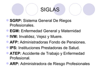 SIGLAS
 SGRP: Sistema General De Riegos
  Profesionales.
 EGM: Enfermedad General y Maternidad
 IVM: Invalidez, Vejez y Muere.
 AFP: Administradoras Fondo de Pensiones.
 IPS: Instituciones Prestadoras de Salud.
 ATEP: Accidente de Trabajo y Enfermedad
  Profesional.
 ARP: Administradora de Riesgo Profesionales
 