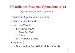 História dos Sistemas Operacionais (6)
         Quarta geração 1980 – presente

• Sistemas Operacionais de Rede
• Sistemas Distribuídos
• Internet/WWW
  – Servidores WWW
     • Linux, FreeBSD
     • Solaris
  – MS/Windows x Linux
• Internet 2
  – Novas Aplicações (MM, Realidade Virtual)
                                               10
 
