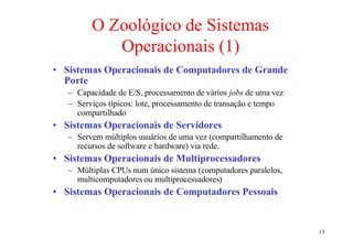 O Zoológico de Sistemas
            Operacionais (1)
• Sistemas Operacionais de Computadores de Grande
  Porte
   – Capacidade de E/S, processamento de vários jobs de uma vez
   – Serviços típicos: lote, processamento de transação e tempo
     compartilhado
• Sistemas Operacionais de Servidores
   – Servem múltiplos usuários de uma vez (compartilhamento de
     recursos de software e hardware) via rede.
• Sistemas Operacionais de Multiprocessadores
   – Múltiplas CPUs num único sistema (computadores paralelos,
     multicomputadores ou multiprocessadores)
• Sistemas Operacionais de Computadores Pessoais


                                                                  13
 