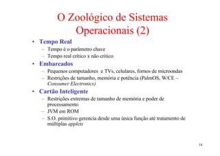 O Zoológico de Sistemas
             Operacionais (2)
• Tempo Real
   – Tempo é o parâmetro chave
   – Tempo real crítico x não crítico
• Embarcados
   – Pequenos computadores e TVs, celulares, fornos de microondas
   – Restrições de tamanho, memória e potência (PalmOS, W/CE –
     Consumer Electronics)
• Cartão Inteligente
   – Restrições extremas de tamanho de memória e poder de
     processamento
   – JVM em ROM
   – S.O. primitivo gerencia desde uma única função até tratamento de
     múltiplas applets


                                                                        14
 
