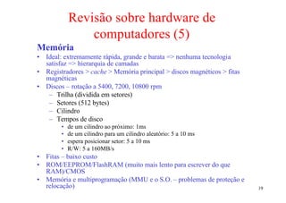 Revisão sobre hardware de
                computadores (5)
Memória
• Ideal: extremamente rápida, grande e barata => nenhuma tecnologia
  satisfaz => hierarquia de camadas
• Registradores > cache > Memória principal > discos magnéticos > fitas
  magnéticas
• Discos – rotação a 5400, 7200, 10800 rpm
   – Trilha (dividida em setores)
   – Setores (512 bytes)
   – Cilindro
   – Tempos de disco
        •   de um cilindro ao próximo: 1ms
        •   de um cilindro para um cilindro aleatório: 5 a 10 ms
        •   espera posicionar setor: 5 a 10 ms
        •   R/W: 5 a 160MB/s
• Fitas – baixo custo
• ROM/EEPROM/FlashRAM (muito mais lento para escrever do que
  RAM)/CMOS
• Memória e multiprogramação (MMU e o S.O. – problemas de proteção e
  relocação)                                                              19
 