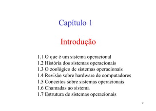Capítulo 1

          Introdução
1.1 O que é um sistema operacional
1.2 História dos sistemas operacionais
1.3 O zoológico de sistemas operacionais
1.4 Revisão sobre hardware de computadores
1.5 Conceitos sobre sistemas operacionais
1.6 Chamadas ao sistema
1.7 Estrutura de sistemas operacionais
                                             2
 