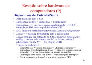 Revisão sobre hardware de
            computadores (9)
Dispositivos de Entrada/Saída
• Alta interação com o S.O.
• Dispositivo de E/S = dispositivo + Controlador
• Dispositivos => interface simples/padronizada IDE/SCSI –
  controlador IDE acessa qualquer disco IDE
• S.O. fala com controlador através dos Drivers de dispositivo
• Driver => interage diretamente com o controlador
• Driver tem que ser colocado no S.O. e rodar no modo núcleo
  (religa o núcleo; cria entrada no S.O. e reboot; driver é
  adicionado “on the fly” – hot plug in USB)
• Formas de realizar E/S:
   – Espera Ociosa: Programa do usuário=> Chamada ao sistema =>
     chamada de procedimento para driver => inicia E/S (espera ociosa até
     completar) => driver coloca dados (se houver) na memória
   – Interrupção: idem acima sem espera – controlador gera interrupção
   – DMA: acesso direto à memória sem a intervenção da CPU
                                                                            23
 