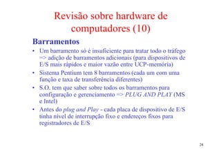 Revisão sobre hardware de
           computadores (10)
Barramentos
• Um barramento só é insuficiente para tratar todo o tráfego
  => adição de barramentos adicionais (para dispositivos de
  E/S mais rápidos e maior vazão entre UCP-memória)
• Sistema Pentium tem 8 barramentos (cada um com uma
  função e taxa de transferência diferentes)
• S.O. tem que saber sobre todos os barramentos para
  configuração e gerenciamento => PLUG AND PLAY (MS
  e Intel)
• Antes do plug and Play - cada placa de dispositivo de E/S
  tinha nível de interrupção fixo e endereços fixos para
  registradores de E/S


                                                               24
 