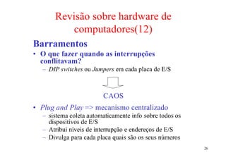 Revisão sobre hardware de
          computadores(12)
Barramentos
• O que fazer quando as interrupções
  conflitavam?
  – DIP switches ou Jumpers em cada placa de E/S



                        CAOS
• Plug and Play => mecanismo centralizado
  – sistema coleta automaticamente info sobre todos os
    dispositivos de E/S
  – Atribui níveis de interrupção e endereços de E/S
  – Divulga para cada placa quais são os seus números
                                                         26
 