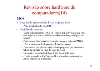 Revisão sobre hardware de
          computadores(14)
BIOS
• Localizado em memória Flash na placa mãe
   – Pode ser atualizado pelo S.O.
• Inicializado no boot
   – Varre os barramentos ISA e PCI (grava dispositivos plug & play
     e os legados – se forem diferentes do último boot, configura os
     novos)
   – Determina o dispositivo de boot (checa contra lista na CMOS)
   – Lê primeiro setor do dispositivo de boot e executa
   – Determina a partição ativa (através de programa que examina a
     tabela de partição no final do setor de boot)
   – Um loader secundário de boot é lido da partição ativa
   – Loader secundário lê o Sistema Operacional da partição ativa
     para a memória e o inicializa

                                                                       28
 