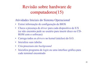 Revisão sobre hardware de
          computadores(15)
Atividades Iniciais do Sistema Operacional
• Extrai informação de configuração da BIOS
• Checa a presença de driver para cada dispositivo de E/S
  (se não encontra pede ao usuário para inserir disco ou CD-
  ROM com o software)
• Carrega todos os drivers no kernel (núcleo) do S.O.
• Inicializa suas tabelas
• Cria processos em background
• Inicializa programa de login ou uma interface gráfica para
  cada terminal encontrado


                                                               29
 