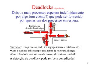 Deadlocks             (Jean Bacon)

 Dois ou mais processos esperam indefinidamente
   por algo (um evento?) que pode ser fornecido
      por apenas um dos processos em espera.
                  Exemplo de
               deadlock no tráfego




                                          Setas = carros


Starvation: Um processo pode ser negligenciado repetidamente.
• Com a inanição existe sempre uma forma de resolver a situação
• Com o deadlock, uma vez que ele ocorre, não pode ser resolvido
A detecção de deadlock pode ser bem complicada!
                                                                   32
 