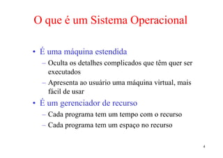 O que é um Sistema Operacional

• É uma máquina estendida
  – Oculta os detalhes complicados que têm quer ser
    executados
  – Apresenta ao usuário uma máquina virtual, mais
    fácil de usar
• É um gerenciador de recurso
  – Cada programa tem um tempo com o recurso
  – Cada programa tem um espaço no recurso

                                                      4
 