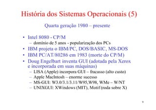 História dos Sistemas Operacionais (5)
           Quarta geração 1980 – presente

• Intel 8080 - CP/M
  – domínio de 5 anos - popularização dos PCs
• IBM projeta o IBM/PC, DOS/BASIC, MS-DOS
• IBM PC/AT/80286 em 1983 (morte do CP/M)
• Doug Engelbart inventa GUI (adotada pela Xerox
  e incorporada em suas máquinas)
  –   LISA (Apple) incorpora GUI – fracasso (alto custo)
  –   Apple MacIntosh – enorme sucesso
  –   MS-GUI: W3.0/3.1/3.11/W95,W98, WMe – W/NT
  –   UNIXGUI: XWindows (MIT), Motif (roda sobre X)


                                                           9
 