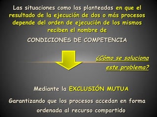 Las situaciones como las planteadas en que el
resultado de la ejecución de dos o más procesos
 depende del orden de ejecución de los mismos
              reciben el nombre de
      CONDICIONES DE COMPETENCIA


                             ¿Cómo se soluciona
                                 este problema?


        Mediante la EXCLUSIÓN MUTUA

Garantizando que los procesos accedan en forma
         ordenada al recurso compartido
 