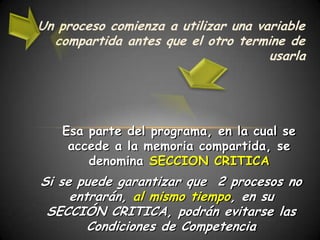 Un proceso comienza a utilizar una variable
  compartida antes que el otro termine de
                                     usarla




   Esa parte del programa, en la cual se
    accede a la memoria compartida, se
       denomina SECCION CRITICA
Si se puede garantizar que 2 procesos no
     entrarán, al mismo tiempo, en su
 SECCIÓN CRITICA, podrán evitarse las
        Condiciones de Competencia
 