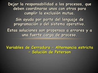 Dejar la responsabilidad a los procesos, que
  deben coordinarse unos con otros para
         cumplir la exclusión mutua.
    Sin ayuda por parte del lenguaje de
   programación o del sistema operativo.
Estas soluciones son propensas a errores y a
       una fuerte carga de proceso.


Variables de Cerradura – Alternancia estricta
           – Solución de Peterson
 
