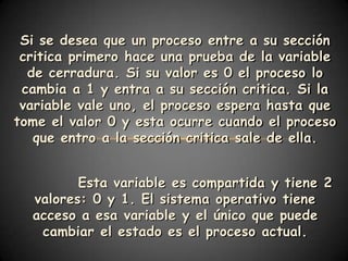 Si se desea que un proceso entre a su sección
 critica primero hace una prueba de la variable
  de cerradura. Si su valor es 0 el proceso lo
 cambia a 1 y entra a su sección critica. Si la
 variable vale uno, el proceso espera hasta que
tome el valor 0 y esta ocurre cuando el proceso
   que entro a la sección critica sale de ella.


         Esta variable es compartida y tiene 2
  valores: 0 y 1. El sistema operativo tiene
  acceso a esa variable y el único que puede
   cambiar el estado es el proceso actual.
 