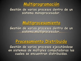 Multiprogramación
Gestión de varios procesos dentro de un
        sistema monoprocesador.


        Multiprocesamiento
Gestión de varios procesos dentro de un
        sistema multiprocesador.


    Procesamiento Distribuido
 Gestión de varios procesos ejecutándose
en sistemas de múltiples computadoras las
    cuales se encuentran distribuidas.
 