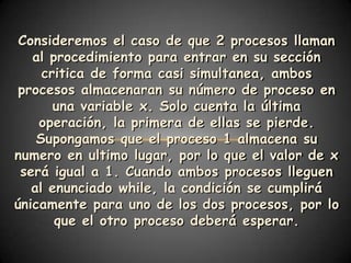 Consideremos el caso de que 2 procesos llaman
   al procedimiento para entrar en su sección
     critica de forma casi simultanea, ambos
 procesos almacenaran su número de proceso en
       una variable x. Solo cuenta la última
    operación, la primera de ellas se pierde.
    Supongamos que el proceso 1 almacena su
numero en ultimo lugar, por lo que el valor de x
 será igual a 1. Cuando ambos procesos lleguen
   al enunciado while, la condición se cumplirá
únicamente para uno de los dos procesos, por lo
       que el otro proceso deberá esperar.
 