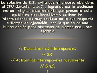 La solución de I.I. evita que el proceso abandone
el CPU durante la S.C., logrando así la exclusión
 mutua. El gran inconveniente que presenta esta
      opción es que desactivar y activar las
interrupciones es muy costoso en lo que respecta
   a tiempo de ejecución, por lo que no es una
 buena opción para sistemas en tiempo real, por
                     ejemplo


                        {
         // Desactivar las interrupciones
                     // S.C.
     // Activar las interrupciones nuevamente
                    // S.n.C.
 