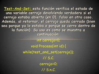 Test-And-Set: esta función verifica el estado de
  una variable cerrojo devolviendo verdadero si el
 cerrojo estaba abierto (en 0), falso en otro caso.
Además, al retornar, el cerrojo queda cerrado (bien
sea porque ya lo estaba o porque se cerro dentro de
      la función). Su uso es como se muestra a
                     continuación:
                   int cerrojo=0;
               void Proceso(int id) {
           while(test_and_set(cerrojo));
                      // S.C.
                    cerrojo=0;
                     // S.n.C.
 