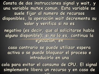 Consta de dos instrucciones signal y wait, y
una variable mutex comun. Esta variable se
      suele fijar al numero de recursos
disponibles, la operación wait decrementa su
           valor y verifica si no es
 negativo (es decir, que al solicitarse habia
 alguno disponible); si no lo es, continua la
                ejecución, en
  caso contrario se puede utilizar espera
  activa o se puede bloquear el proceso e
             introducirlo en una
cola para evitar el consumo de CPU. El signal
 simplemente libera un recurso y en caso de
 