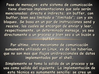 Paso de mensajes: este sistema de comunicación
   tiene diversas implementaciones que solo serán
 mencionadas: directa e indirecta; sin buffer, con
  buffer, bien sea limitado o “ilimitado”; con y sin
bloqueo. Se basa en un par de instrucciones send y
  receive, las cuales se encargan de enviar y leer,
 respectivamente, un determinado mensaje, ya sea
directamente a un proceso o bien sea a un buzón o
                       buffer.
    Por ultimo, otro mecanismo de comunicación
 sumamente utilizado en Linux, es de las tuberías,
que no son mas que flujos unidireccionales de datos
             implementados por el shell.
 Simplemente se toma la salida de un proceso y se
usa como salida del siguiente. La implementación de
  esta técnica es sumamente sencilla: se crea un
 
