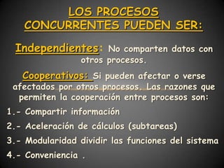 LOS PROCESOS
    CONCURRENTES PUEDEN SER:

  Independientes:      No comparten datos con
                 otros procesos.
   Cooperativos: Si pueden afectar o verse
 afectados por otros procesos. Las razones que
  permiten la cooperación entre procesos son:
1.- Compartir información
2.- Aceleración de cálculos (subtareas)
3.- Modularidad dividir las funciones del sistema
4.- Conveniencia .
 