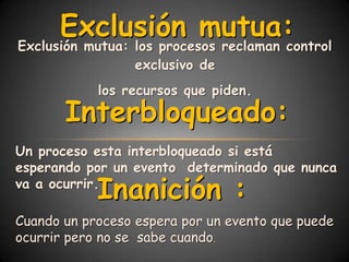 Exclusión mutua:
Exclusión mutua: los procesos reclaman control
                 exclusivo de
            los recursos que piden.
       Interbloqueado:
Un proceso esta interbloqueado si está
esperando por un evento determinado que nunca
            Inanición :
va a ocurrir.

Cuando un proceso espera por un evento que puede
ocurrir pero no se sabe cuando.
 