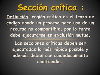 Sección crítica :
Definición: región crítica es el trozo de
código donde un proceso hace uso de un
  recurso no compartible, por lo tanto
  debe ejecutarse en exclusión mutua.
   Las secciones críticas deben ser
  ejecutadas lo más rápido posible y
  además deben ser cuidadosamente
             codificadas.
 