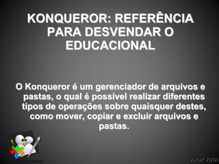 PROF JOTA
KONQUEROR: REFERÊNCIA
PARA DESVENDAR O
EDUCACIONAL
O Konqueror é um gerenciador de arquivos e
pastas, o qual é possível realizar diferentes
tipos de operações sobre quaisquer destes,
como mover, copiar e excluir arquivos e
pastas.
 
