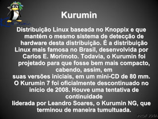 PROF JOTA
Kurumin
Distribuição Linux baseada no Knoppix e que
mantém o mesmo sistema de detecção de
hardware desta distribuição. É a distribuição
Linux mais famosa no Brasil, desenvolvida por
Carlos E. Morimoto. Todavia, o Kurumin foi
projetado para que fosse bem mais compacto,
cabendo, assim, em
suas versões iniciais, em um mini-CD de 80 mm.
O Kurumin 7 foi oficialmente descontinuado no
início de 2008. Houve uma tentativa de
continuidade
liderada por Leandro Soares, o Kurumin NG, que
terminou de maneira tumultuada.
 
