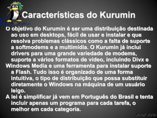 PROF JOTA
Características do Kurumin
O objetivo do Kurumin é ser uma distribuição destinada
ao uso em desktops, fácil de usar e instalar e que
resolva problemas clássicos como a falta de suporte
a softmodems e a multimídia. O Kurumin já inclui
drivers para uma grande variedade de modems,
suporte a vários formatos de vídeo, incluindo Divx e
Windows Media e uma ferramenta para instalar suporte
a Flash. Tudo isso é organizado de uma forma
intuitiva, o tipo de distribuição que possa substituir
diretamente o Windows na máquina de um usuário
leigo.
A lei é simplificar já vem em Português do Brasil e tenta
incluir apenas um programa para cada tarefa, o
melhor em cada categoria.
 