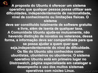 PROF JOTA
A proposta do Ubuntu é oferecer um sistema
operativo que qualquer pessoa possa utilizar sem
dificuldades, independentemente de nacionalidade,
nível de conhecimento ou limitações físicas. O
sistema
deve ser constituído totalmente de software gratuito
e livre, além de isenta de qualquer taxa.
A Comunidade Ubuntu ajuda-se mutuamente, não
havendo distinção de novatos ou veteranos, dessa
forma, a informação deve ser compartilhada para que
se possa ajudar a quem quer que
seja,independentemente do nível de dificuldade.
Os fãs do Ubuntu são conhecidos como
ubuntistas, ubunteiros ou ubunteros. O sistema
operativo Ubuntu está em primeiro lugar no
Distrowatch, página especializada em catalogar o
desempenho e uso dos muitos sistemas
operativos com núcleo Linux.
 