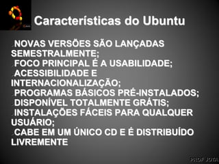 PROF JOTA
Características do Ubuntu
NOVAS VERSÕES SÃO LANÇADAS
SEMESTRALMENTE;
FOCO PRINCIPAL É A USABILIDADE;
ACESSIBILIDADE E
INTERNACIONALIZAÇÃO;
PROGRAMAS BÁSICOS PRÉ-INSTALADOS;
DISPONÍVEL TOTALMENTE GRÁTIS;
INSTALAÇÕES FÁCEIS PARA QUALQUER
USUÁRIO;
CABE EM UM ÚNICO CD E É DISTRIBUÍDO
LIVREMENTE
 