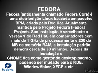 PROF JOTA
FEDORA
Fedora (antigamente chamado Fedora Core) é
uma distribuição Linux baseada em pacotes
RPM, criada pela Red Hat. Atualmente
mantida pelo Projeto Fedora (Fedora
Project). Sua instalação é semelhante a
versão 9 do Red Hat, em computadores com
mais de 1 GHz de processamento e 256 de
MB de memória RAM, a instalação padrão
demora cerca de 30 minutos. Depois da
instalação o
GNOME fica como gestor de desktop padrão,
podendo ser mudado para o KDE,
WindowMaker, XFCE e etc.
 