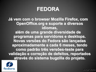 PROF JOTA
FEDORA
Já vem com o browser Mozilla Firefox, com
OpenOffice.org e suporte a diversos
idiomas,
além de uma grande diversidade de
programas para servidores e desktops.
Novas versões do Fedora são lançadas
aproximadamente a cada 6 meses, tendo
como padrão três versões-teste para
validação e correção de defeitos, reportados
através do sistema bugzilla do projeto.
 