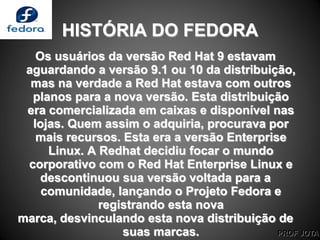 PROF JOTA
HISTÓRIA DO FEDORA
Os usuários da versão Red Hat 9 estavam
aguardando a versão 9.1 ou 10 da distribuição,
mas na verdade a Red Hat estava com outros
planos para a nova versão. Esta distribuição
era comercializada em caixas e disponível nas
lojas. Quem assim o adquiria, procurava por
mais recursos. Esta era a versão Enterprise
Linux. A Redhat decidiu focar o mundo
corporativo com o Red Hat Enterprise Linux e
descontinuou sua versão voltada para a
comunidade, lançando o Projeto Fedora e
registrando esta nova
marca, desvinculando esta nova distribuição de
suas marcas.
 