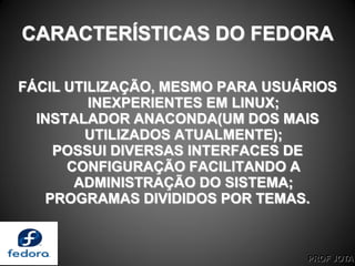 PROF JOTA
CARACTERÍSTICAS DO FEDORA
FÁCIL UTILIZAÇÃO, MESMO PARA USUÁRIOS
INEXPERIENTES EM LINUX;
INSTALADOR ANACONDA(UM DOS MAIS
UTILIZADOS ATUALMENTE);
POSSUI DIVERSAS INTERFACES DE
CONFIGURAÇÃO FACILITANDO A
ADMINISTRAÇÃO DO SISTEMA;
PROGRAMAS DIVIDIDOS POR TEMAS.
 