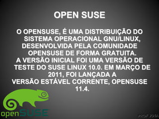 PROF JOTA
OPEN SUSE
O OPENSUSE, É UMA DISTRIBUIÇÃO DO
SISTEMA OPERACIONAL GNU/LINUX,
DESENVOLVIDA PELA COMUNIDADE
OPENSUSE DE FORMA GRATUITA.
A VERSÃO INICIAL FOI UMA VERSÃO DE
TESTE DO SUSE LINUX 10.0. EM MARÇO DE
2011, FOI LANÇADA A
VERSÃO ESTÁVEL CORRENTE, OPENSUSE
11.4.
 